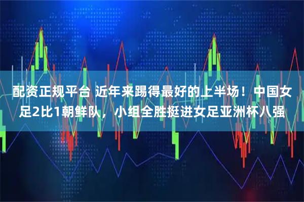 配资正规平台 近年来踢得最好的上半场！中国女足2比1朝鲜队，小组全胜挺进女足亚洲杯八强