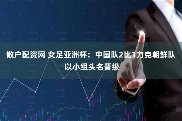 散户配资网 女足亚洲杯：中国队2比1力克朝鲜队 以小组头名晋级
