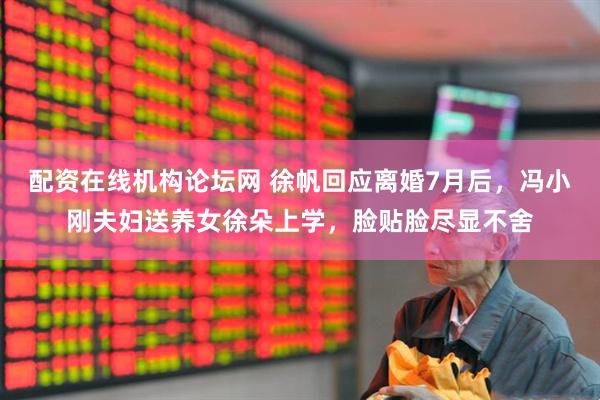 配资在线机构论坛网 徐帆回应离婚7月后，冯小刚夫妇送养女徐朵上学，脸贴脸尽显不舍