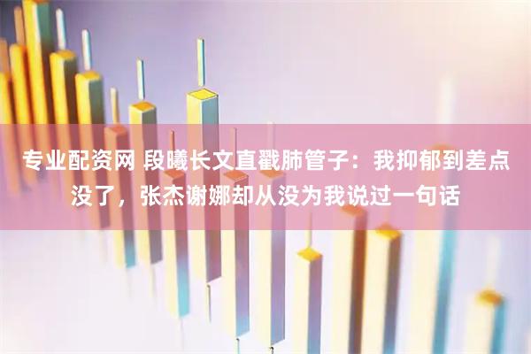 专业配资网 段曦长文直戳肺管子：我抑郁到差点没了，张杰谢娜却从没为我说过一句话