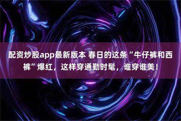 配资炒股app最新版本 春日的这条“牛仔裤和西裤”爆红，这样穿通勤时髦，谁穿谁美！