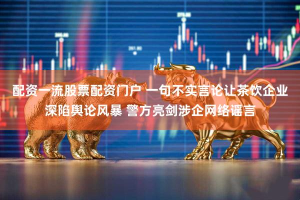 配资一流股票配资门户 一句不实言论让茶饮企业深陷舆论风暴 警方亮剑涉企网络谣言