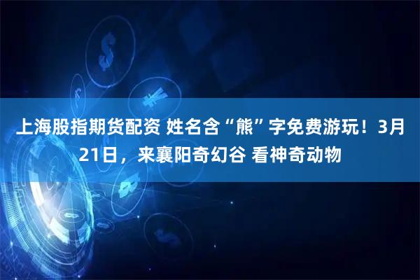 上海股指期货配资 姓名含“熊”字免费游玩！3月21日，来襄阳奇幻谷 看神奇动物