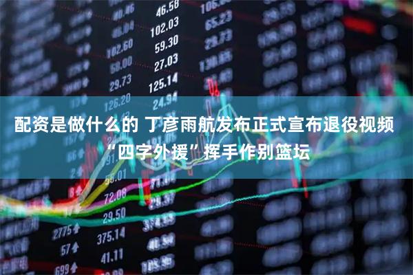配资是做什么的 丁彦雨航发布正式宣布退役视频 “四字外援”挥手作别篮坛