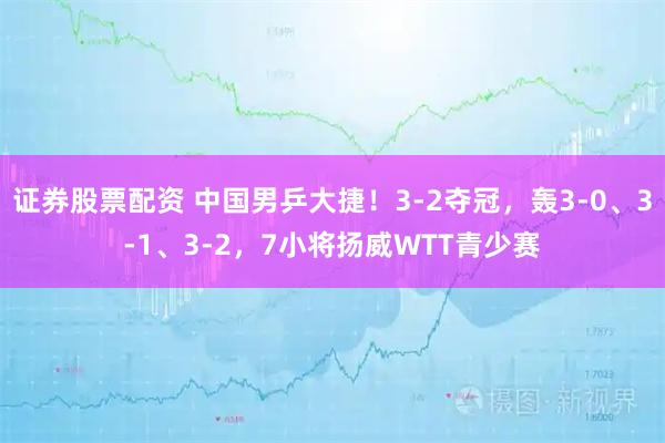 证券股票配资 中国男乒大捷！3-2夺冠，轰3-0、3-1、3-2，7小将扬威WTT青少赛