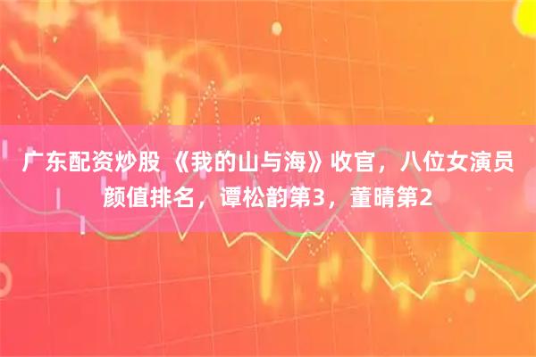 广东配资炒股 《我的山与海》收官，八位女演员颜值排名，谭松韵第3，董晴第2