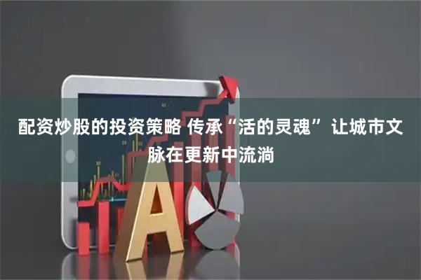 配资炒股的投资策略 传承“活的灵魂” 让城市文脉在更新中流淌