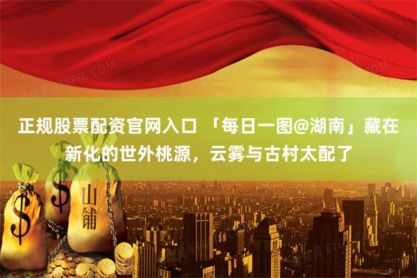 正规股票配资官网入口 「每日一图@湖南」藏在新化的世外桃源，云雾与古村太配了