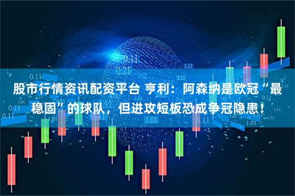 股市行情资讯配资平台 亨利：阿森纳是欧冠“最稳固”的球队，但进攻短板恐成争冠隐患！