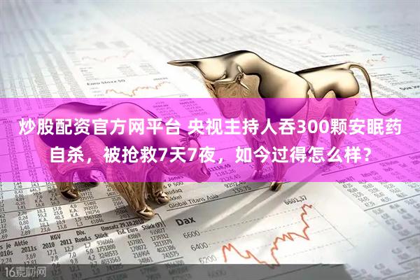 炒股配资官方网平台 央视主持人吞300颗安眠药自杀，被抢救7天7夜，如今过得怎么样？