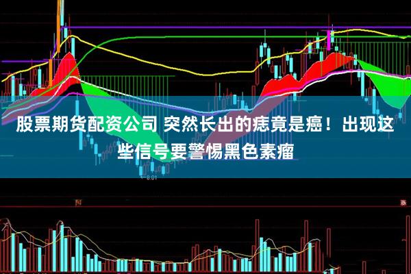股票期货配资公司 突然长出的痣竟是癌！出现这些信号要警惕黑色素瘤