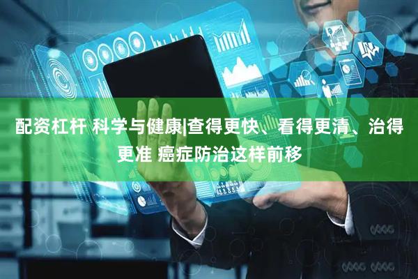 配资杠杆 科学与健康|查得更快、看得更清、治得更准 癌症防治这样前移
