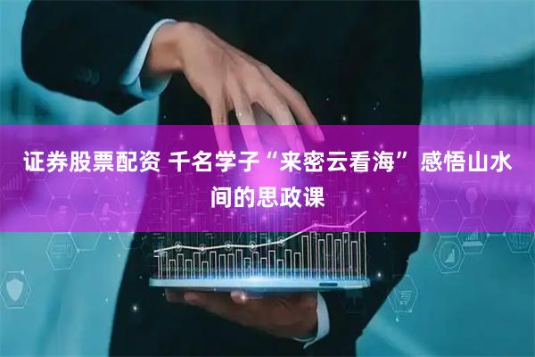 证券股票配资 千名学子“来密云看海” 感悟山水间的思政课