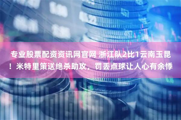 专业股票配资资讯网官网 浙江队2比1云南玉昆！米特里策送绝杀助攻，罚丢点球让人心有余悸