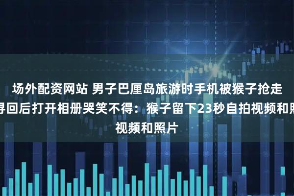场外配资网站 男子巴厘岛旅游时手机被猴子抢走，寻回后打开相册哭笑不得：猴子留下23秒自拍视频和照片