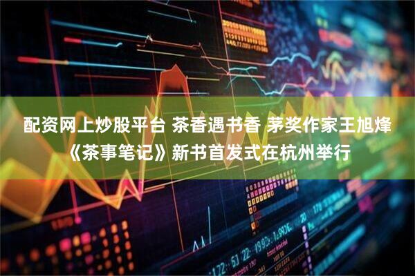 配资网上炒股平台 茶香遇书香 茅奖作家王旭烽《茶事笔记》新书首发式在杭州举行