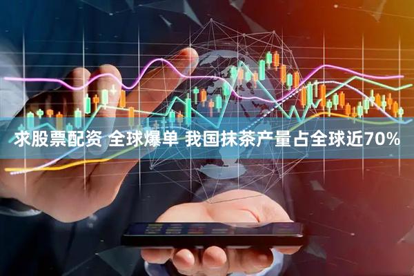 求股票配资 全球爆单 我国抹茶产量占全球近70%