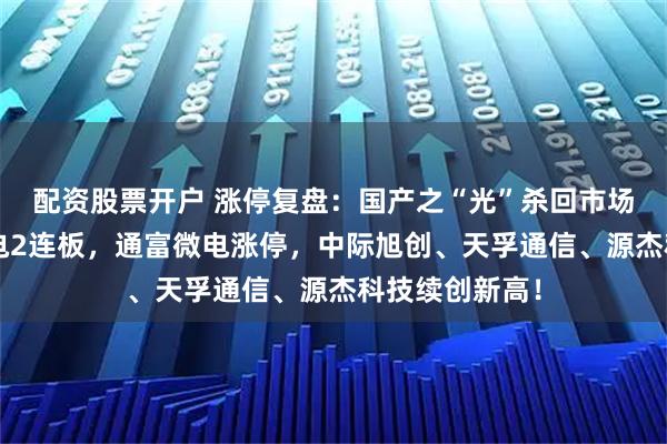 配资股票开户 涨停复盘：国产之“光”杀回市场C位！亨通光电2连板，通富微电涨停，中际旭创、天孚通信、源杰科技续创新高！
