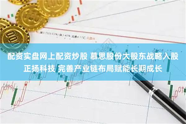 配资实盘网上配资炒股 慕思股份大股东战略入股正扬科技 完善产业链布局赋能长期成长