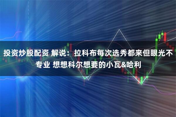 投资炒股配资 解说：拉科布每次选秀都来但眼光不专业 想想科尔想要的小瓦&哈利