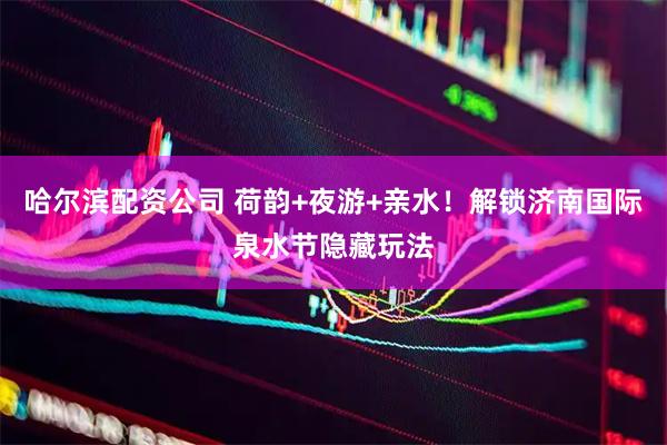 哈尔滨配资公司 荷韵+夜游+亲水！解锁济南国际泉水节隐藏玩法