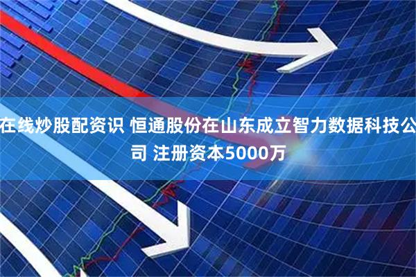在线炒股配资识 恒通股份在山东成立智力数据科技公司 注册资本5000万