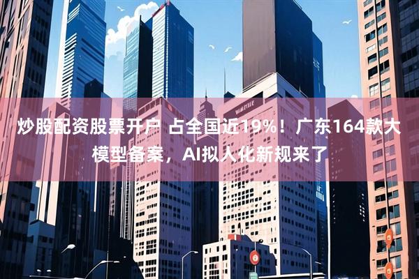 炒股配资股票开户 占全国近19%！广东164款大模型备案，AI拟人化新规来了