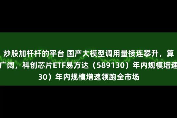 炒股加杆杆的平台 国产大模型调用量接连攀升，算力市场空间广阔，科创芯片ETF易方达（589130）年内规模增速领跑全市场
