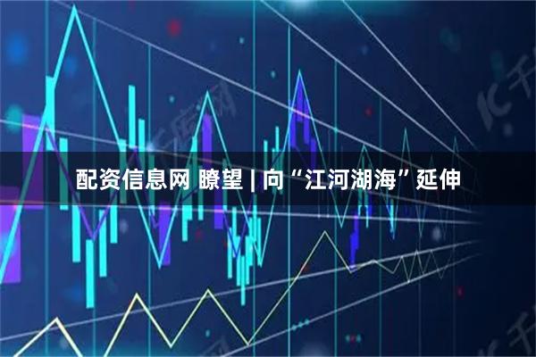 配资信息网 瞭望 | 向“江河湖海”延伸