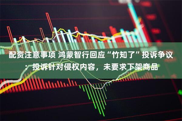 配资注意事项 鸿蒙智行回应“竹知了”投诉争议:投诉针对侵权内容,未要求下架商品